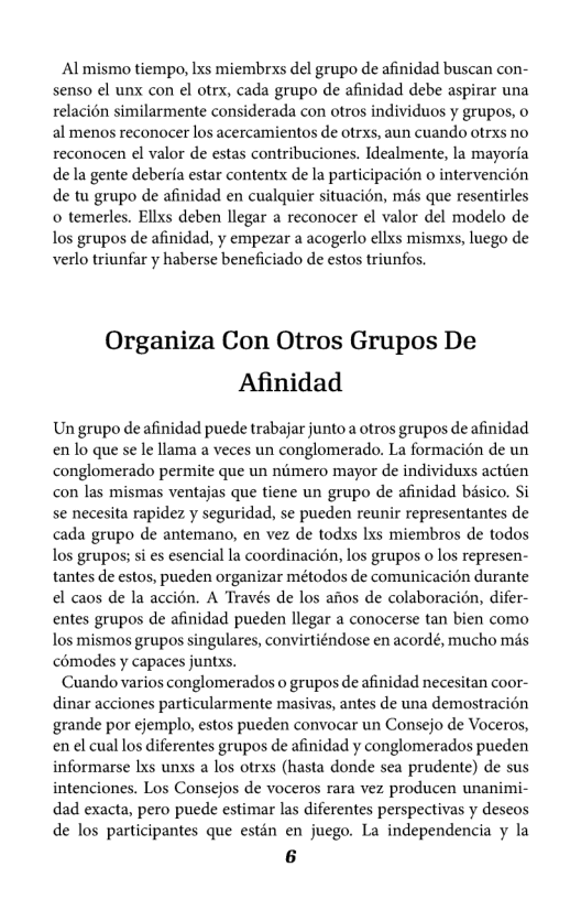 Al mismo tiempo, lxs miembrxs del grupo de afinidad buscan con- senso el unx con el otrx, cada grupo de afinidad debe aspirar una relacion similarmente considerada con otros individuos y grupos, o al menos reconocer los acercamientos de otrxs, aun cuando otrxs no reconocen el valor de estas contribuciones. Idealmente, la mayoria dela gente deberia estar contentx de la participacion o intervencién de tu grupo de afinidad en cualquier situacién, mds que resentirles o temerles. Ellxs deben llegar a reconocer l valor del modelo de los grupos de afinidad, y empezar a acogerlo ellxs mismxs, luego de verlo triunfar y haberse beneficiado de estos triunfos.  Organiza Con Otros Grupos De Afinidad  Un grupo de afinidad puede trabajar junto a otros grupos de afinidad en lo que se le llama a veces un conglomerado. La formacion de un conglomerado permite que un nimero mayor de individuxs actien con las mismas ventajas que tiene un grupo de afinidad bisico. Si se necesita rapidez y seguridad, se pueden reunir representantes de cada grupo de antemano, en vez de todxs Ixs miembros de todos Los grupos; si s esencial la coordinacién, los grupos o los represen- tantes de estos, pueden organizar métodos de comunicacion durante el caos de la accién. A Través de los aos de colaboracién, difer- entes grupos de afinidad pueden llegar a conocerse tan bien como los mismos grupos singulares, convirtiéndose en acordé, mucho mds comodes y capaces juntxs.  Cuando varios conglomerados o grupos de afinidad necesitan coor- dinar acciones particularmente masivas, antes de una demostracién grande por ejemplo, estos pueden convocar un Consejo de Voceros, en el cual los diferentes grupos de afinidad y conglomerados pueden informarse Lxs unxs a los otrxs (hasta donde sea prudente) de sus intenciones. Los Consejos de voceros rara vez producen unanimi- dad exacta, pero puede estimar las diferentes perspectivas y deseos de los participantes que estén en juego. La independencia y la 